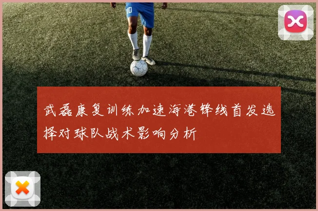 武磊康复训练加速海港锋线首发选择对球队战术影响分析