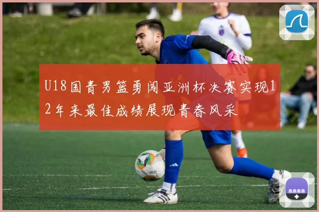 U18国青男篮勇闯亚洲杯决赛实现12年来最佳成绩展现青春风采