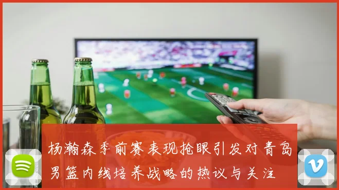 杨瀚森季前赛表现抢眼引发对青岛男篮内线培养战略的热议与关注