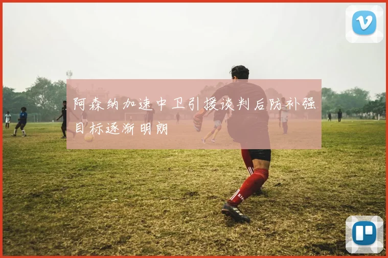 阿森纳加速中卫引援谈判后防补强目标逐渐明朗