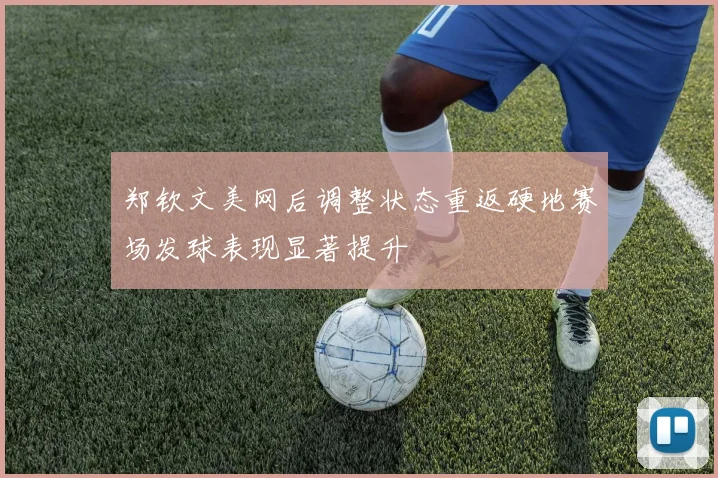 郑钦文美网后调整状态重返硬地赛场发球表现显著提升