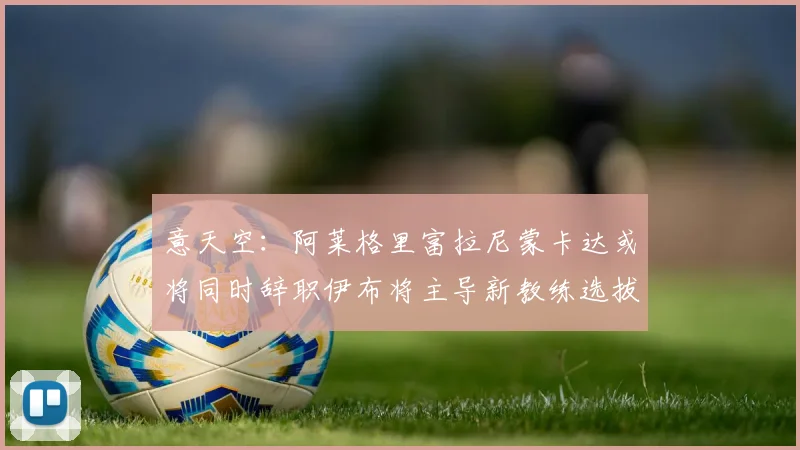 意天空：阿莱格里富拉尼蒙卡达或将同时辞职伊布将主导新教练选拔工作