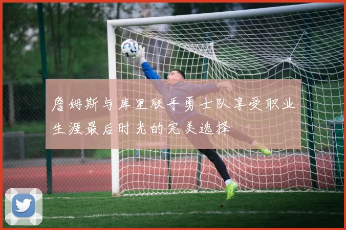 詹姆斯与库里联手勇士队享受职业生涯最后时光的完美选择