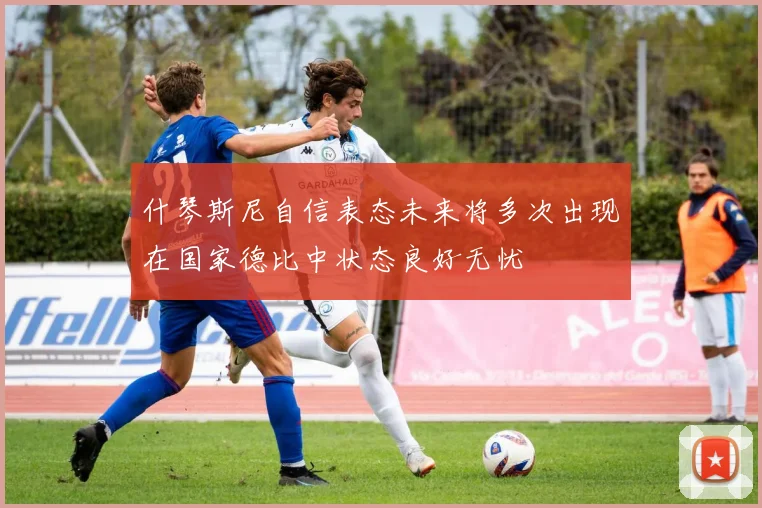 什琴斯尼自信表态未来将多次出现在国家德比中状态良好无忧