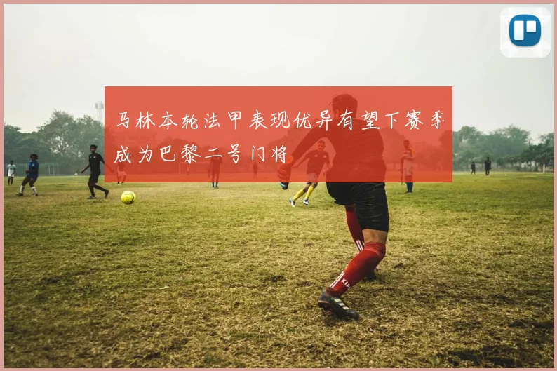 马林本轮法甲表现优异有望下赛季成为巴黎二号门将