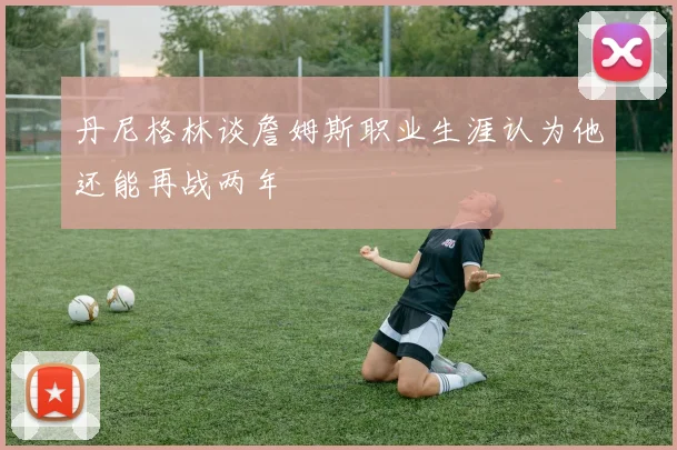 丹尼格林谈詹姆斯职业生涯认为他还能再战两年