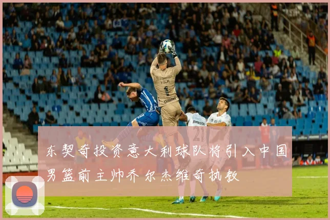 东契奇投资意大利球队将引入中国男篮前主帅乔尔杰维奇执教