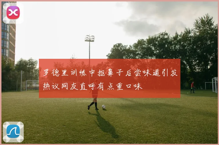 罗德里训练中抠鼻子后尝味道引发热议网友直呼有点重口味