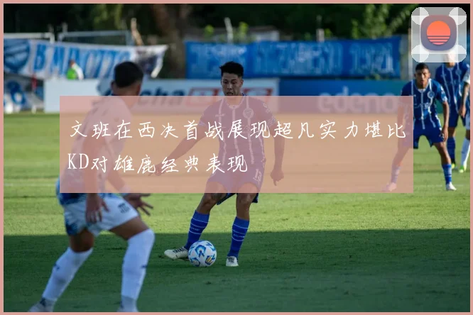 文班在西决首战展现超凡实力堪比KD对雄鹿经典表现