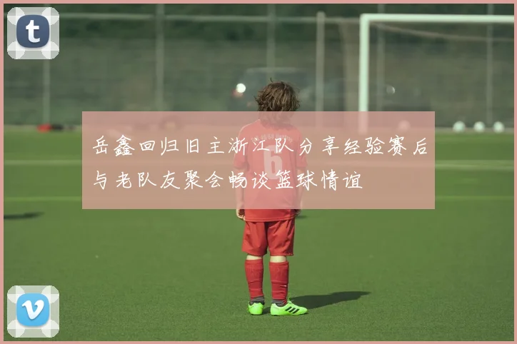 岳鑫回归旧主浙江队分享经验赛后与老队友聚会畅谈篮球情谊