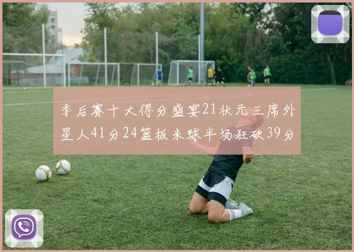 季后赛十大得分盛宴21状元三席外星人41分24篮板米球半场狂砍39分