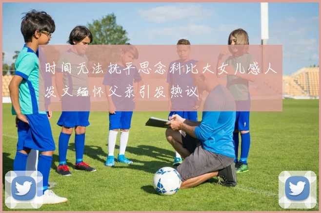 时间无法抚平思念科比大女儿感人发文缅怀父亲引发热议