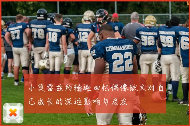 小莫雷兹约翰逊回忆偶像欧文对自己成长的深远影响与启发
