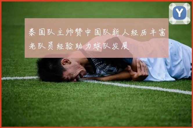 泰国队主帅赞中国队新人经历丰富老队员经验助力球队发展