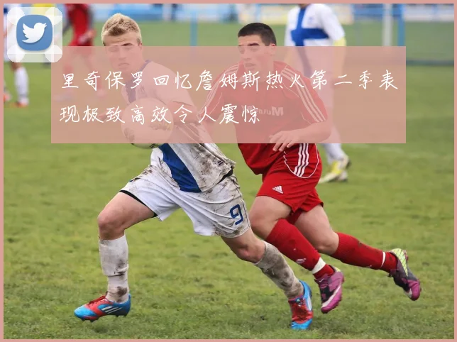 里奇保罗回忆詹姆斯热火第二季表现极致高效令人震惊