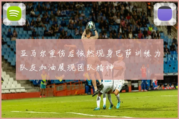 亚马尔重伤后依然现身巴萨训练为队友加油展现团队精神
