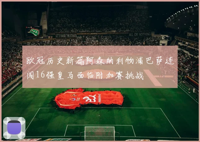欧冠历史新篇阿森纳利物浦巴萨连闯16强皇马面临附加赛挑战