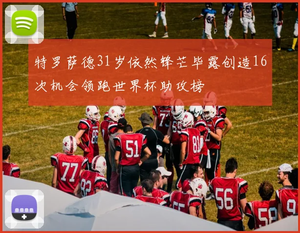 特罗萨德31岁依然锋芒毕露创造16次机会领跑世界杯助攻榜