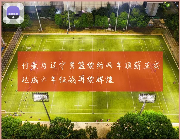 付豪与辽宁男篮续约两年顶薪正式达成六年征战再续辉煌