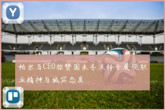 帕尔马CEO称赞国米齐沃转会展现职业精神与诚实态度