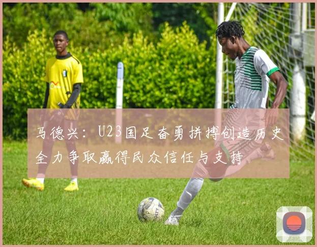 马德兴：U23国足奋勇拼搏创造历史全力争取赢得民众信任与支持