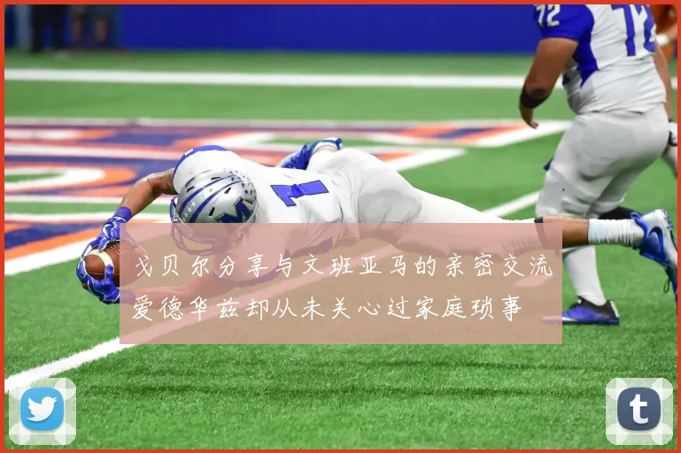 戈贝尔分享与文班亚马的亲密交流爱德华兹却从未关心过家庭琐事