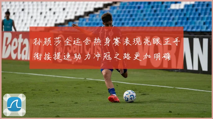 孙颖莎全运会热身赛表现亮眼正手衔接提速助力冲冠之路更加明确