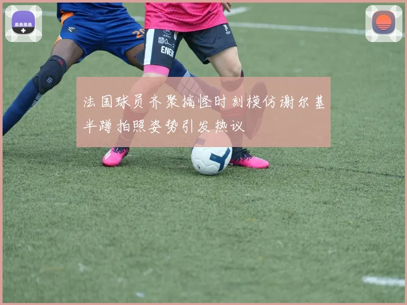 法国球员齐聚搞怪时刻模仿谢尔基半蹲拍照姿势引发热议
