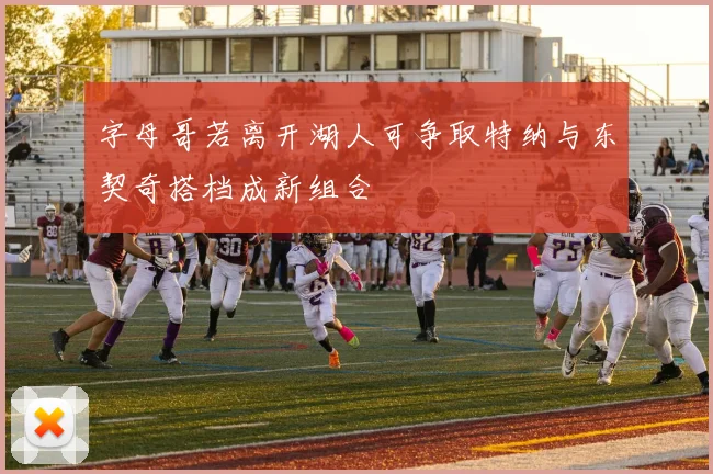 字母哥若离开湖人可争取特纳与东契奇搭档成新组合