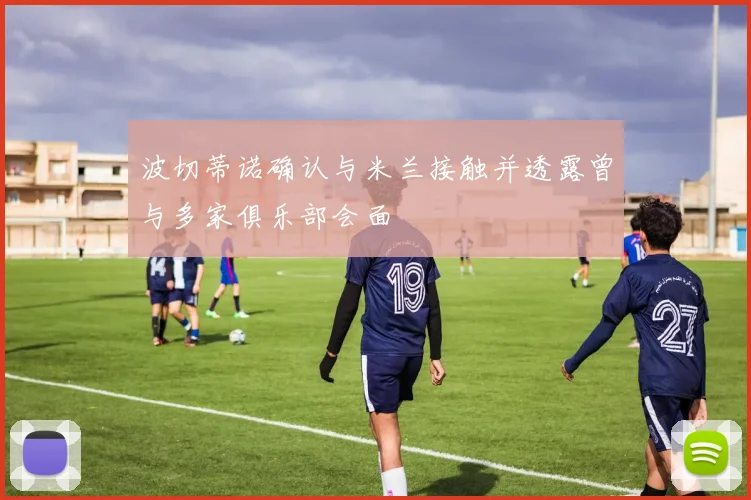 波切蒂诺确认与米兰接触并透露曾与多家俱乐部会面