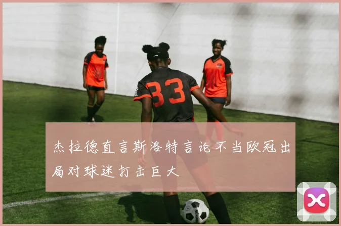 杰拉德直言斯洛特言论不当欧冠出局对球迷打击巨大