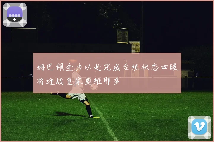 姆巴佩全力以赴完成合练状态回暖将迎战皇家奥维耶多