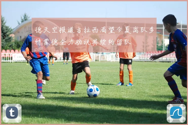 德天空报道吉拉西渴望今夏离队多特蒙德全力劝说其续约留队