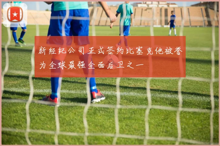 新经纪公司正式签约比塞克他被誉为全球最强全面后卫之一